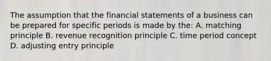 The assumption that the financial statements of a business can be prepared for specific periods is made by the: A. matching principle B. revenue recognition principle C. time period concept D. adjusting entry principle