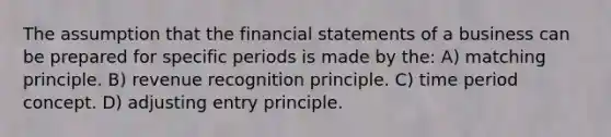 The assumption that the financial statements of a business can be prepared for specific periods is made by the: A) matching principle. B) revenue recognition principle. C) time period concept. D) adjusting entry principle.