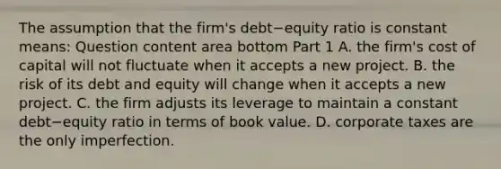 The assumption that the​ firm's debt−equity ratio is constant​ means: Question content area bottom Part 1 A. the​ firm's cost of capital will not fluctuate when it accepts a new project. B. the risk of its debt and equity will change when it accepts a new project. C. the firm adjusts its leverage to maintain a constant debt−equity ratio in terms of book value. D. corporate taxes are the only imperfection.