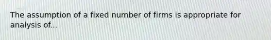 The assumption of a fixed number of firms is appropriate for analysis of...