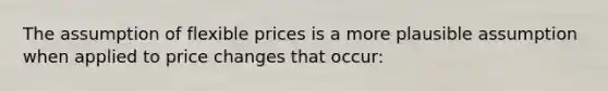 The assumption of flexible prices is a more plausible assumption when applied to price changes that occur: