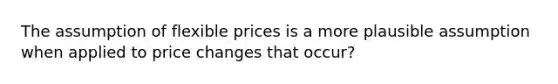 The assumption of flexible prices is a more plausible assumption when applied to price changes that occur?