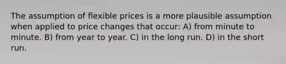 The assumption of flexible prices is a more plausible assumption when applied to price changes that occur: A) from minute to minute. B) from year to year. C) in the long run. D) in the short run.