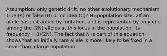 Assumption: only genetic drift, no other evolutionary mechanism True (A) or false (B) or no idea (C)? N=population size. 2If an allele has just arisen by mutation, and is represented by only one among the (2N) alleles at this locus in the population, its frequency = 1/(2N). The fact that N is part of this equation, shows that an initially rare allele is more likely to be fixed in a small than a large population.