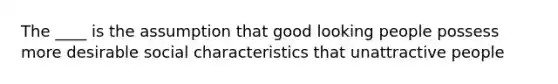 The ____ is the assumption that good looking people possess more desirable social characteristics that unattractive people