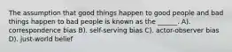 The assumption that good things happen to good people and bad things happen to bad people is known as the ______. A). correspondence bias B). self-serving bias C). actor-observer bias D). just-world belief