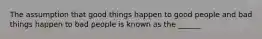 The assumption that good things happen to good people and bad things happen to bad people is known as the ______