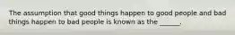 The assumption that good things happen to good people and bad things happen to bad people is known as the ______.