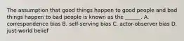 The assumption that good things happen to good people and bad things happen to bad people is known as the ______. A. correspondence bias B. self-serving bias C. actor-observer bias D. just-world belief