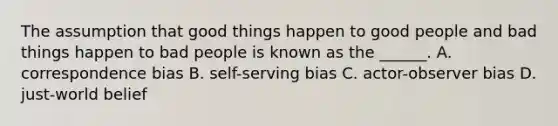 The assumption that good things happen to good people and bad things happen to bad people is known as the ______. A. correspondence bias B. self-serving bias C. actor-observer bias D. just-world belief