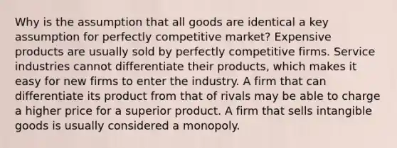 Why is the assumption that all goods are identical a key assumption for perfectly competitive market? Expensive products are usually sold by perfectly competitive firms. Service industries cannot differentiate their products, which makes it easy for new firms to enter the industry. A firm that can differentiate its product from that of rivals may be able to charge a higher price for a superior product. A firm that sells intangible goods is usually considered a monopoly.