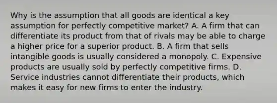 Why is the assumption that all goods are identical a key assumption for perfectly competitive market? A. A firm that can differentiate its product from that of rivals may be able to charge a higher price for a superior product. B. A firm that sells intangible goods is usually considered a monopoly. C. Expensive products are usually sold by perfectly competitive firms. D. Service industries cannot differentiate their products, which makes it easy for new firms to enter the industry.