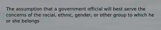 The assumption that a government official will best serve the concerns of the racial, ethnic, gender, or other group to which he or she belongs