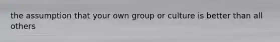 the assumption that your own group or culture is better than all others