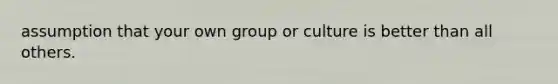 assumption that your own group or culture is better than all others.