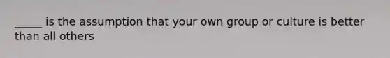 _____ is the assumption that your own group or culture is better than all others