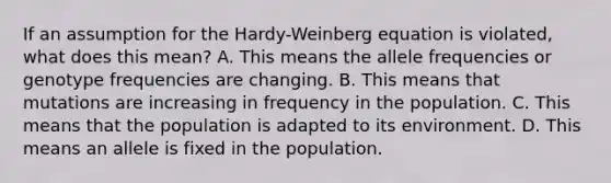 If an assumption for the Hardy-Weinberg equation is violated, what does this mean? A. This means the allele frequencies or genotype frequencies are changing. B. This means that mutations are increasing in frequency in the population. C. This means that the population is adapted to its environment. D. This means an allele is fixed in the population.