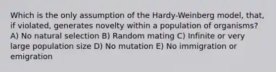 Which is the only assumption of the Hardy-Weinberg model, that, if violated, generates novelty within a population of organisms? A) No natural selection B) Random mating C) Infinite or very large population size D) No mutation E) No immigration or emigration