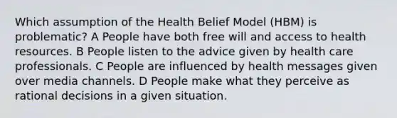 Which assumption of the Health Belief Model (HBM) is problematic? A People have both free will and access to health resources. B People listen to the advice given by health care professionals. C People are influenced by health messages given over media channels. D People make what they perceive as rational decisions in a given situation.