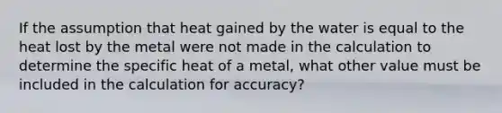 If the assumption that heat gained by the water is equal to the heat lost by the metal were not made in the calculation to determine the specific heat of a metal, what other value must be included in the calculation for accuracy?