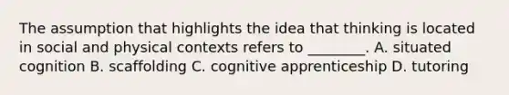 The assumption that highlights the idea that thinking is located in social and physical contexts refers to ________. A. situated cognition B. scaffolding C. cognitive apprenticeship D. tutoring