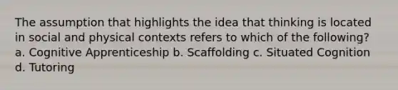 The assumption that highlights the idea that thinking is located in social and physical contexts refers to which of the following? a. Cognitive Apprenticeship b. Scaffolding c. Situated Cognition d. Tutoring