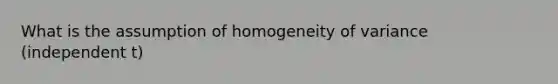 What is the assumption of homogeneity of variance (independent t)