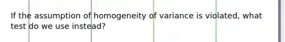 If the assumption of homogeneity of variance is violated, what test do we use instead?