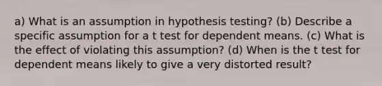 a) What is an assumption in hypothesis testing? (b) Describe a specific assumption for a t test for dependent means. (c) What is the effect of violating this assumption? (d) When is the t test for dependent means likely to give a very distorted result?