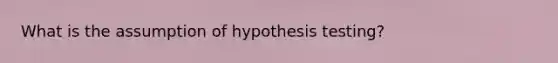 What is the assumption of hypothesis testing?