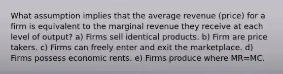 What assumption implies that the average revenue (price) for a firm is equivalent to the marginal revenue they receive at each level of output? a) Firms sell identical products. b) Firm are price takers. c) Firms can freely enter and exit the marketplace. d) Firms possess economic rents. e) Firms produce where MR=MC.