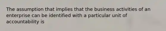 The assumption that implies that the business activities of an enterprise can be identified with a particular unit of accountability is