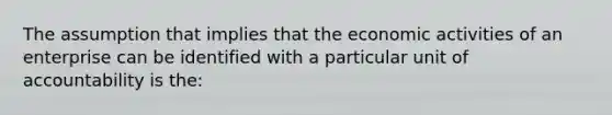 The assumption that implies that the economic activities of an enterprise can be identified with a particular unit of accountability is the: