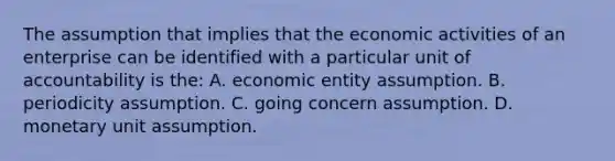 The assumption that implies that the economic activities of an enterprise can be identified with a particular unit of accountability is the: A. economic entity assumption. B. periodicity assumption. C. going concern assumption. D. monetary unit assumption.