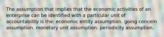 The assumption that implies that the economic activities of an enterprise can be identified with a particular unit of accountability is the: economic entity assumption. going concern assumption. monetary unit assumption. periodicity assumption.