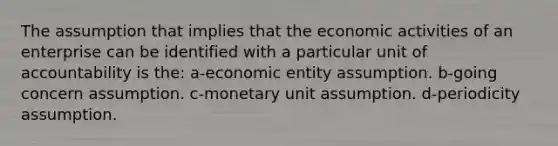 The assumption that implies that the economic activities of an enterprise can be identified with a particular unit of accountability is the: a-economic entity assumption. b-going concern assumption. c-monetary unit assumption. d-periodicity assumption.