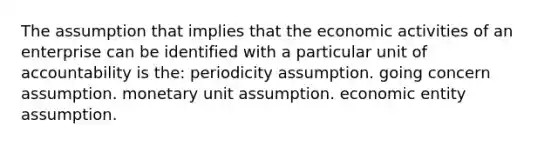 The assumption that implies that the economic activities of an enterprise can be identified with a particular unit of accountability is the: periodicity assumption. going concern assumption. monetary unit assumption. economic entity assumption.