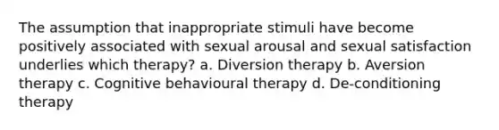 The assumption that inappropriate stimuli have become positively associated with sexual arousal and sexual satisfaction underlies which therapy? a. Diversion therapy b. Aversion therapy c. Cognitive behavioural therapy d. De-conditioning therapy