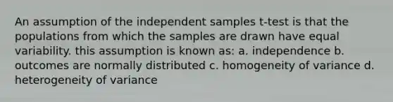 An assumption of the independent samples t-test is that the populations from which the samples are drawn have equal variability. this assumption is known as: a. independence b. outcomes are normally distributed c. homogeneity of variance d. heterogeneity of variance