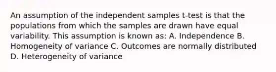 An assumption of the independent samples t-test is that the populations from which the samples are drawn have equal variability. This assumption is known as: A. Independence B. Homogeneity of variance C. Outcomes are normally distributed D. Heterogeneity of variance