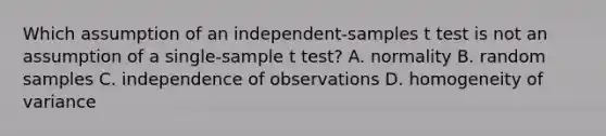 Which assumption of an independent-samples t test is not an assumption of a single-sample t test? A. normality B. random samples C. independence of observations D. homogeneity of variance