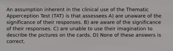 An assumption inherent in the clinical use of the Thematic Apperception Test (TAT) is that assessees A) are unaware of the significance of their responses. B) are aware of the significance of their responses. C) are unable to use their imagination to describe the pictures on the cards. D) None of these answers is correct.