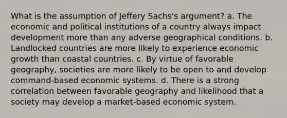 What is the assumption of Jeffery Sachs's argument? a. The economic and political institutions of a country always impact development <a href='https://www.questionai.com/knowledge/keWHlEPx42-more-than' class='anchor-knowledge'>more than</a> any adverse geographical conditions. b. Landlocked countries are more likely to experience economic growth than coastal countries. c. By virtue of favorable geography, societies are more likely to be open to and develop command-based economic systems. d. There is a strong correlation between favorable geography and likelihood that a society may develop a market-based economic system.