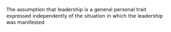 The assumption that leadership is a general personal trait expressed independently of the situation in which the leadership was manifested