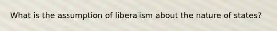 What is the assumption of liberalism about the nature of states?