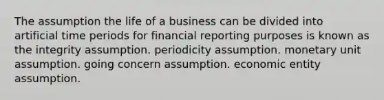 The assumption the life of a business can be divided into artificial time periods for financial reporting purposes is known as the integrity assumption. periodicity assumption. monetary unit assumption. going concern assumption. economic entity assumption.