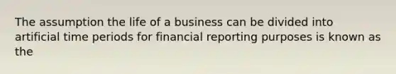 The assumption the life of a business can be divided into artificial time periods for financial reporting purposes is known as the