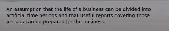 An assumption that the life of a business can be divided into artificial time periods and that useful reports covering those periods can be prepared for the business.