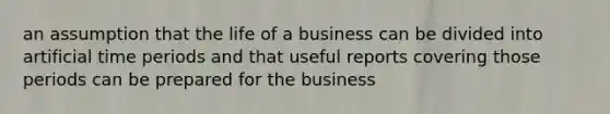 an assumption that the life of a business can be divided into artificial time periods and that useful reports covering those periods can be prepared for the business