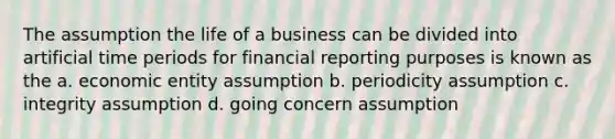 The assumption the life of a business can be divided into artificial time periods for financial reporting purposes is known as the a. economic entity assumption b. periodicity assumption c. integrity assumption d. going concern assumption